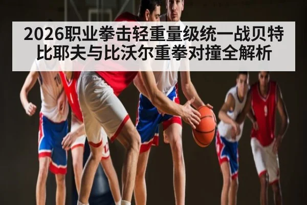 2026职业拳击轻重量级统一战贝特比耶夫与比沃尔重拳对撞全解析
